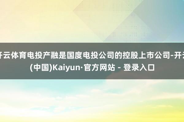 开云体育电投产融是国度电投公司的控股上市公司-开云(中国)Kaiyun·官方网站 - 登录入口