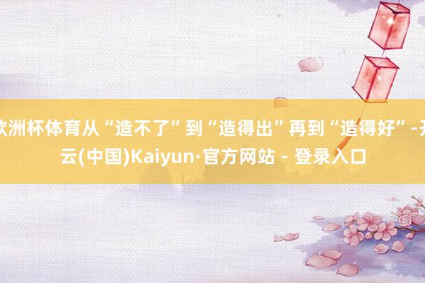 欧洲杯体育从“造不了”到“造得出”再到“造得好”-开云(中国)Kaiyun·官方网站 - 登录入口