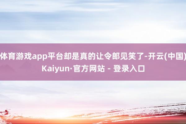 体育游戏app平台却是真的让令郎见笑了-开云(中国)Kaiyun·官方网站 - 登录入口