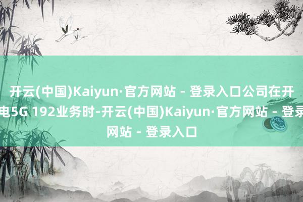 开云(中国)Kaiyun·官方网站 - 登录入口公司在开展广电5G 192业务时-开云(中国)Kaiyun·官方网站 - 登录入口