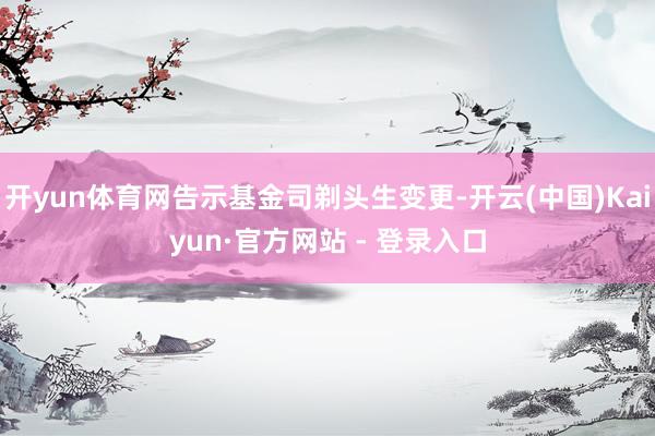 开yun体育网告示基金司剃头生变更-开云(中国)Kaiyun·官方网站 - 登录入口