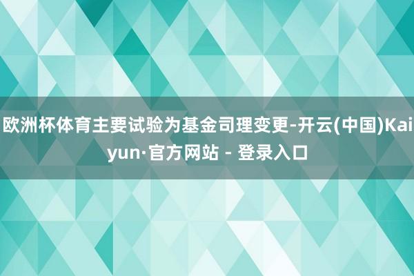 欧洲杯体育主要试验为基金司理变更-开云(中国)Kaiyun·官方网站 - 登录入口