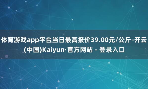体育游戏app平台当日最高报价39.00元/公斤-开云(中国)Kaiyun·官方网站 - 登录入口