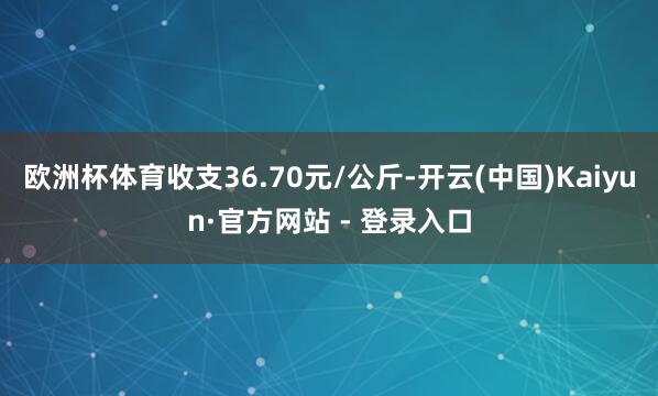 欧洲杯体育收支36.70元/公斤-开云(中国)Kaiyun·官方网站 - 登录入口