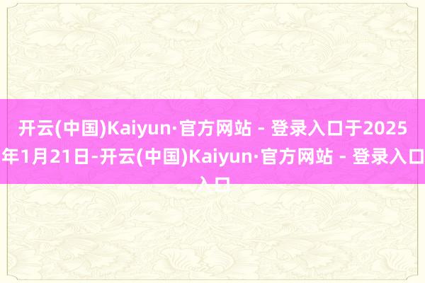 开云(中国)Kaiyun·官方网站 - 登录入口于2025年1月21日-开云(中国)Kaiyun·官方网站 - 登录入口