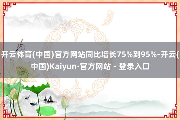 开云体育(中国)官方网站同比增长75%到95%-开云(中国)Kaiyun·官方网站 - 登录入口
