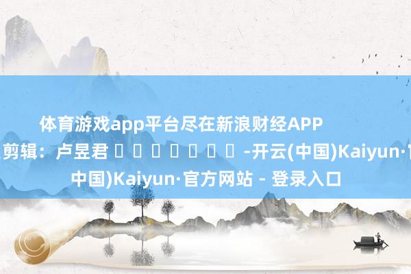 体育游戏app平台尽在新浪财经APP            						背负剪辑：卢昱君 							-开云(中国)Kaiyun·官方网站 - 登录入口