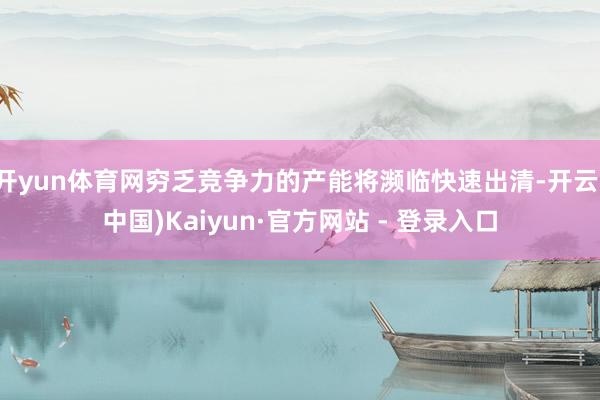 开yun体育网穷乏竞争力的产能将濒临快速出清-开云(中国)Kaiyun·官方网站 - 登录入口
