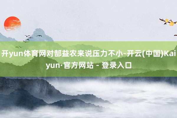 开yun体育网对郜益农来说压力不小-开云(中国)Kaiyun·官方网站 - 登录入口