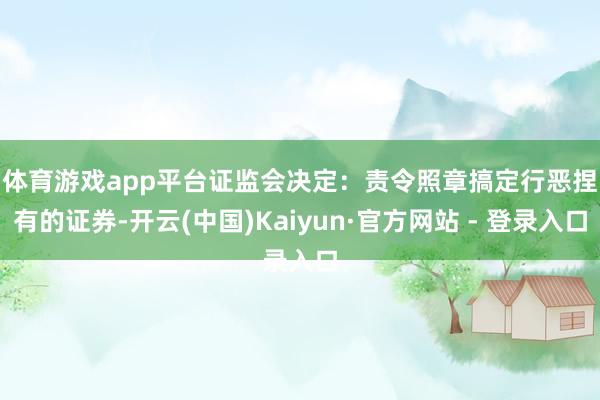 体育游戏app平台　　证监会决定：责令照章搞定行恶捏有的证券-开云(中国)Kaiyun·官方网站 - 登录入口