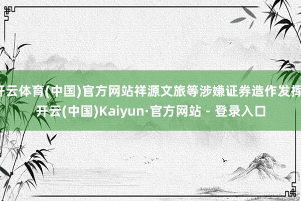 开云体育(中国)官方网站祥源文旅等涉嫌证券造作发挥-开云(中国)Kaiyun·官方网站 - 登录入口