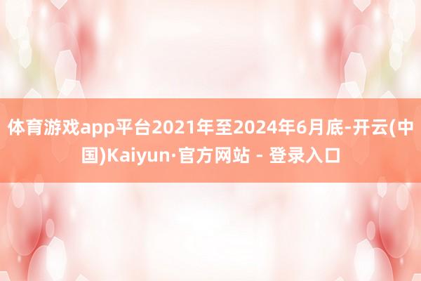 体育游戏app平台2021年至2024年6月底-开云(中国)Kaiyun·官方网站 - 登录入口