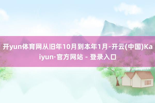 开yun体育网从旧年10月到本年1月-开云(中国)Kaiyun·官方网站 - 登录入口