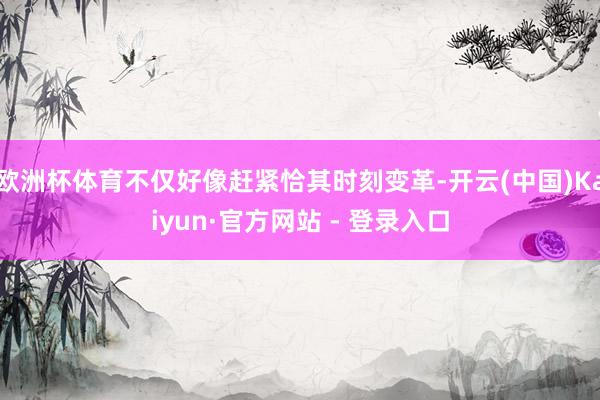 欧洲杯体育不仅好像赶紧恰其时刻变革-开云(中国)Kaiyun·官方网站 - 登录入口
