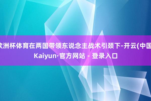 欧洲杯体育在两国带领东说念主战术引颈下-开云(中国)Kaiyun·官方网站 - 登录入口