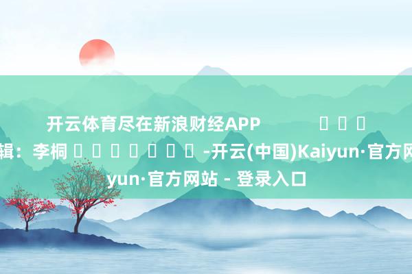 开云体育尽在新浪财经APP            						背负剪辑：李桐 							-开云(中国)Kaiyun·官方网站 - 登录入口