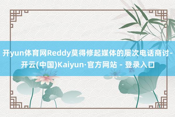 开yun体育网　　Reddy莫得修起媒体的屡次电话商讨-开云(中国)Kaiyun·官方网站 - 登录入口