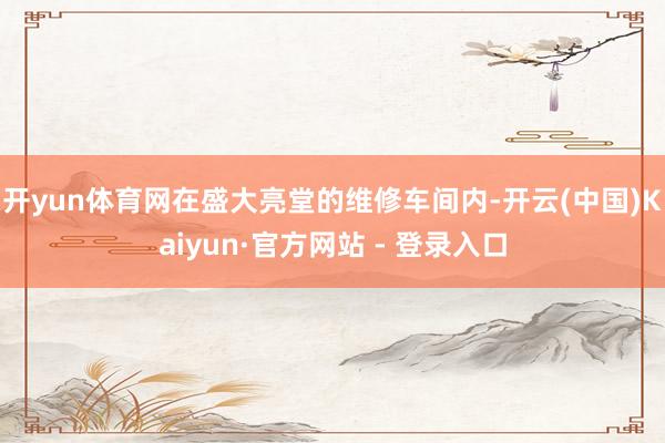 开yun体育网在盛大亮堂的维修车间内-开云(中国)Kaiyun·官方网站 - 登录入口