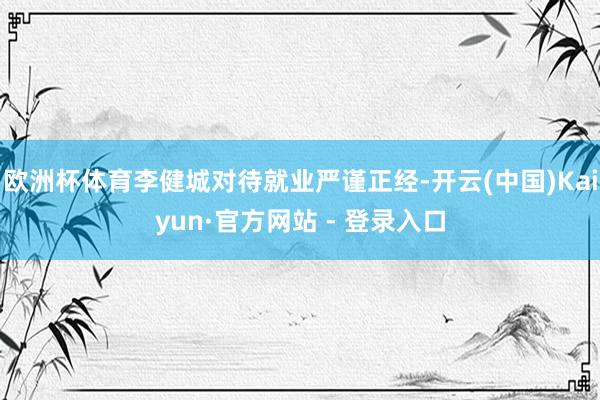 欧洲杯体育李健城对待就业严谨正经-开云(中国)Kaiyun·官方网站 - 登录入口