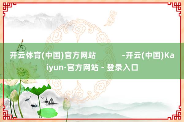 开云体育(中国)官方网站            -开云(中国)Kaiyun·官方网站 - 登录入口