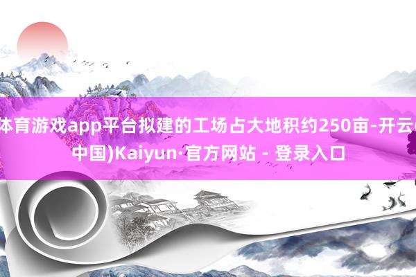 体育游戏app平台拟建的工场占大地积约250亩-开云(中国)Kaiyun·官方网站 - 登录入口