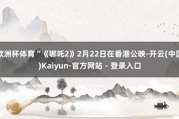 欧洲杯体育“《哪吒2》2月22日在香港公映-开云(中国)Kaiyun·官方网站 - 登录入口