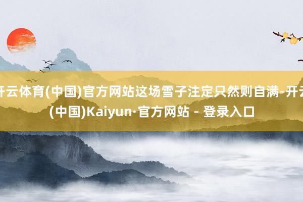 开云体育(中国)官方网站这场雪子注定只然则自满-开云(中国)Kaiyun·官方网站 - 登录入口