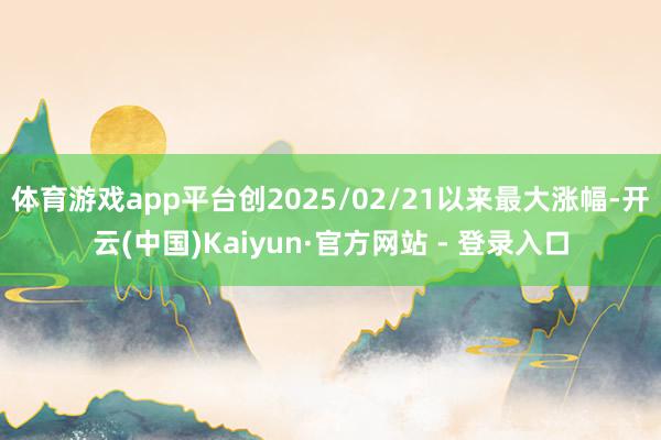 体育游戏app平台创2025/02/21以来最大涨幅-开云(中国)Kaiyun·官方网站 - 登录入口