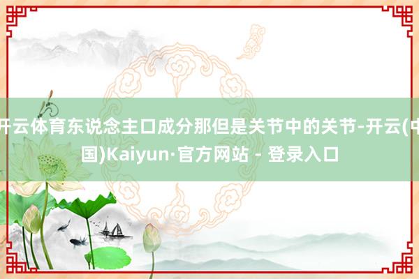 开云体育东说念主口成分那但是关节中的关节-开云(中国)Kaiyun·官方网站 - 登录入口