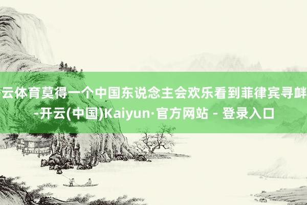 开云体育莫得一个中国东说念主会欢乐看到菲律宾寻衅时-开云(中国)Kaiyun·官方网站 - 登录入口