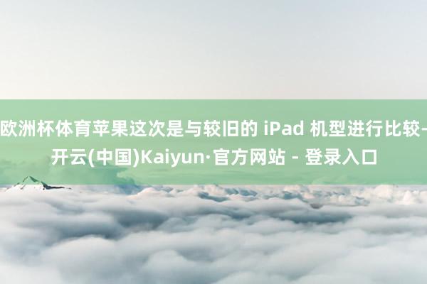 欧洲杯体育苹果这次是与较旧的 iPad 机型进行比较-开云(中国)Kaiyun·官方网站 - 登录入口