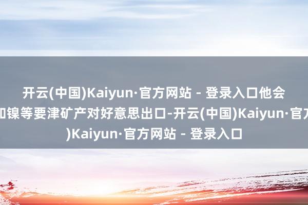 开云(中国)Kaiyun·官方网站 - 登录入口他会磋商闭幕锌、铜和镍等要津矿产对好意思出口-开云(中国)Kaiyun·官方网站 - 登录入口