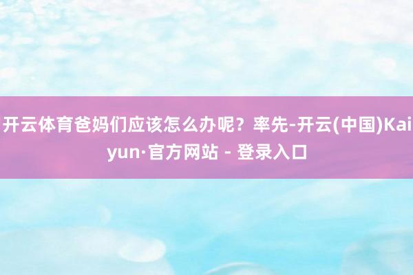 开云体育爸妈们应该怎么办呢？率先-开云(中国)Kaiyun·官方网站 - 登录入口