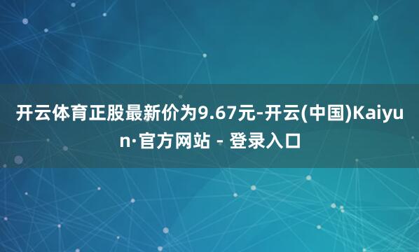 开云体育正股最新价为9.67元-开云(中国)Kaiyun·官方网站 - 登录入口