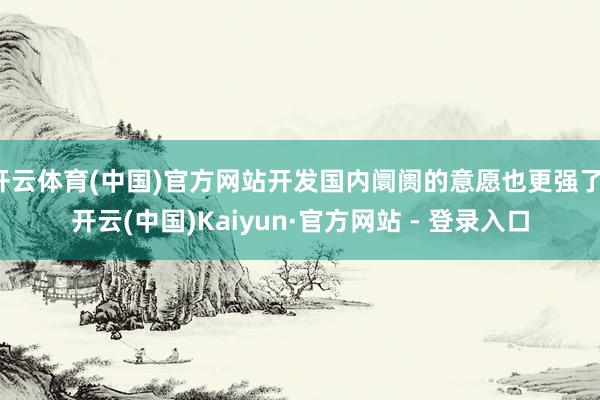 开云体育(中国)官方网站开发国内阛阓的意愿也更强了-开云(中国)Kaiyun·官方网站 - 登录入口