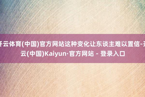 开云体育(中国)官方网站这种变化让东谈主难以置信-开云(中国)Kaiyun·官方网站 - 登录入口
