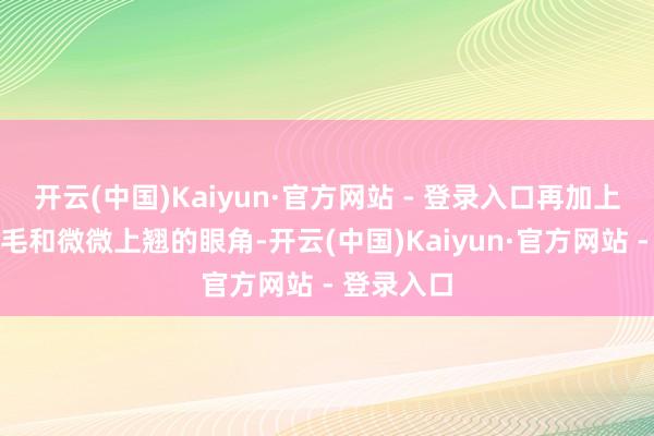 开云(中国)Kaiyun·官方网站 - 登录入口再加上乌黑的睫毛和微微上翘的眼角-开云(中国)Kaiyun·官方网站 - 登录入口