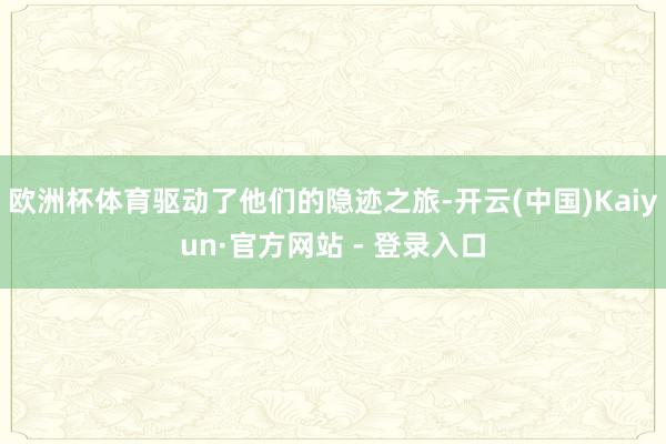 欧洲杯体育驱动了他们的隐迹之旅-开云(中国)Kaiyun·官方网站 - 登录入口