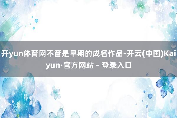 开yun体育网不管是早期的成名作品-开云(中国)Kaiyun·官方网站 - 登录入口
