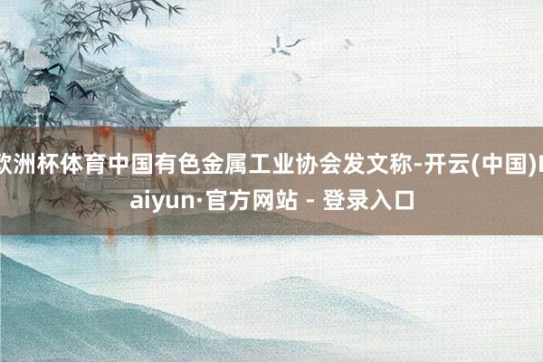 欧洲杯体育中国有色金属工业协会发文称-开云(中国)Kaiyun·官方网站 - 登录入口
