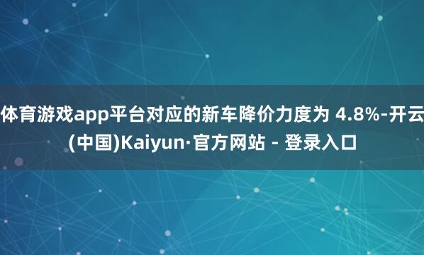 体育游戏app平台对应的新车降价力度为 4.8%-开云(中国)Kaiyun·官方网站 - 登录入口