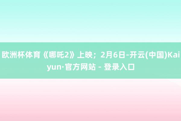 欧洲杯体育《哪吒2》上映；2月6日-开云(中国)Kaiyun·官方网站 - 登录入口