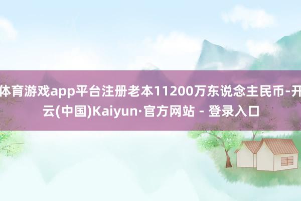 体育游戏app平台注册老本11200万东说念主民币-开云(中国)Kaiyun·官方网站 - 登录入口