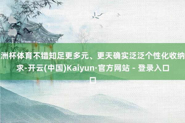 欧洲杯体育不错知足更多元、更天确实泛泛个性化收纳需求-开云(中国)Kaiyun·官方网站 - 登录入口