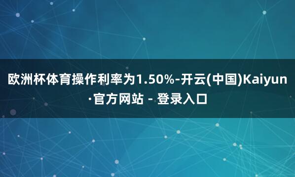 欧洲杯体育操作利率为1.50%-开云(中国)Kaiyun·官方网站 - 登录入口