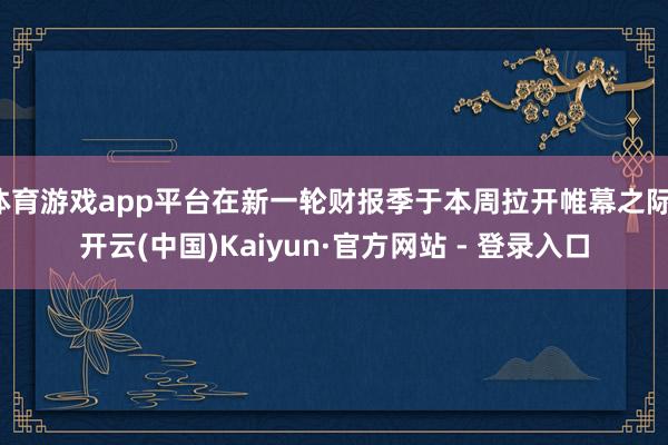 体育游戏app平台在新一轮财报季于本周拉开帷幕之际-开云(中国)Kaiyun·官方网站 - 登录入口