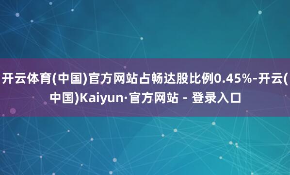 开云体育(中国)官方网站占畅达股比例0.45%-开云(中国)Kaiyun·官方网站 - 登录入口