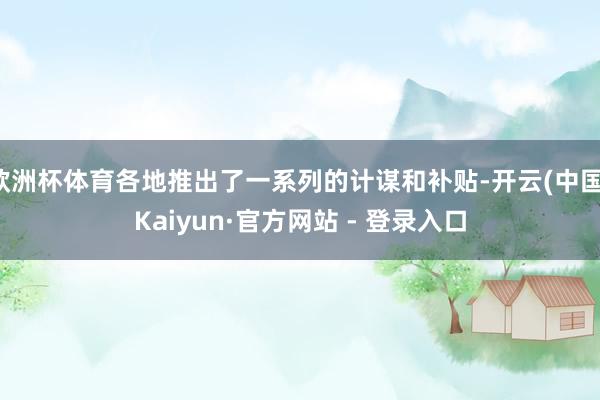 欧洲杯体育各地推出了一系列的计谋和补贴-开云(中国)Kaiyun·官方网站 - 登录入口