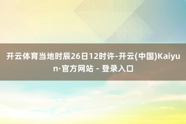 开云体育当地时辰26日12时许-开云(中国)Kaiyun·官方网站 - 登录入口