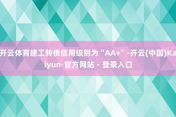 开云体育建工转债信用级别为“AA+”-开云(中国)Kaiyun·官方网站 - 登录入口